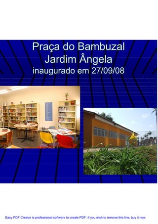 Praça do Bambuzal
                     Jardim Ângela
                   inaugurado em 27/09/08




Easy PDF Creator is professional software to create PDF. If you wish to remove this line, buy it now.
 