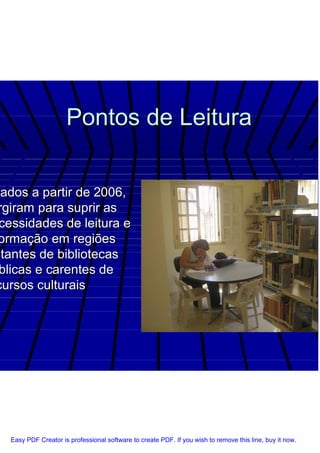 Pontos de Leitura


 iados a partir de 2006,
 rgiram para suprir as
 cessidades de leitura e
 ormação em regiões
stantes de bibliotecas
 blicas e carentes de
cursos culturais




  Easy PDF Creator is professional software to create PDF. If you wish to remove this line, buy it now.
 