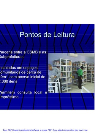 Pontos de Leitura

Parceria entre a CSMB e as
Subprefeituras

 nstalados em espaços
comunitários de cerca de
40m2, com acervo inicial de
2.000 itens

Permitem consulta local e
empréstimo




  Easy PDF Creator is professional software to create PDF. If you wish to remove this line, buy it now.
 