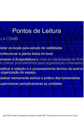 Pontos de Leitura
 e à CSMB

Visitar os locais para estudo de viabilidade
Confeccionar a planta baixa do local
Fornecer à Subprefeitura o Guia de implantação de Ponto
 e Leitura: procedimentos para organização e manutençã
Realizar a seleção e o processamento técnico do acervo
 organização do espaço
Realizar treinamento teórico e prático dos funcionários
Supervisionar periodicamente as unidades




   Easy PDF Creator is professional software to create PDF. If you wish to remove this line, buy it now.
 