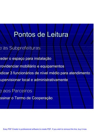 Pontos de Leitura
e às Subprefeituras

Ceder o espaço para instalação

Providenciar mobiliário e equipamentos
ndicar 3 funcionários de nível médio para atendimento
Supervisionar local e administrativamente

e aos Parceiros
Assinar o Termo de Cooperação




   Easy PDF Creator is professional software to create PDF. If you wish to remove this line, buy it now.
 