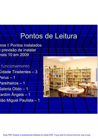 Pontos de Leitura
 mos 8 Pontos instalados
 e previsão de instalar
 mais 10 em 2009

m funcionamento
 Cidade Tiradentes – 3
 Perus – 1
 Parelheiros – 1
 Galeria Olido – 1
 Jardim Ângela – 1
 São Miguel Paulista – 1




   Easy PDF Creator is professional software to create PDF. If you wish to remove this line, buy it now.
 