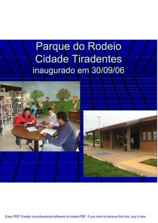 Parque do Rodeio
                     Cidade Tiradentes
                   inaugurado em 30/09/06




Easy PDF Creator is professional software to create PDF. If you wish to remove this line, buy it now.
 