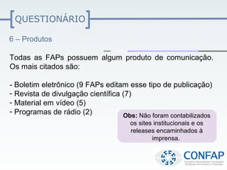 QUESTIONÁRIO

6 – Produtos

Todas as FAPs possuem algum produto de comunicação.
Os mais citados são:

- Boletim eletrônico (9 FAPs editam esse tipo de publicação)
- Revista de divulgação científica (7)
- Material em vídeo (5)
- Programas de rádio (2)           Obs: Não foram contabilizados
                                      os sites institucionais e os
                                      releases encaminhados à
                                              imprensa.
 