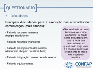 QUESTIONÁRIO

7 – Dificuldades

Principais dificuldades para a execução das atividades de
comunicação (mais citadas):
                                              Obs: A falta de recursos
- Falta de recursos humanos                     humanos (ou equipe
(equipe insuficiente)                          insuficiente) foi citada
                                               como dificuldade por 6
                                                  das 13 FAPs que
- Falta de recursos financeiros
                                                  responderam ao
                                              questionário. Hoje, esse
- Falta de planejamento dos setores           é o principal entrave ao
(demandas chegam de última hora)               crescimento da área e
                                                   dos programas
- Falta de integração com os demais setores           mantidos.

- Falta de equipamentos
 