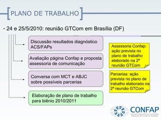 PLANO DE TRABALHO

- 24 e 25/5/2010: reunião GTCom em Brasília (DF)

          Discussão resultados diagnóstico
          ACS/FAPs                             Assessoria Confap:
                                               ação prevista no
                                               plano de trabalho
          Avaliação página Confap e proposta   elaborado na 2ª
          assessoria de comunicação            reunião GTCom

                                               Parcerias: ação
          Conversa com MCT e ABJC              prevista no plano de
          sobre possíveis parcerias            trabalho elaborado na
                                               2ª reunião GTCom
           Elaboração de plano de trabalho
           para biênio 2010/2011
 