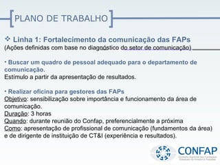 PLANO DE TRABALHO

 Linha 1: Fortalecimento da comunicação das FAPs
(Ações definidas com base no diagnóstico do setor de comunicação)

• Buscar um quadro de pessoal adequado para o departamento de
comunicação.
Estímulo a partir da apresentação de resultados.

• Realizar oficina para gestores das FAPs
Objetivo: sensibilização sobre importância e funcionamento da área de
comunicação.
Duração: 3 horas
Quando: durante reunião do Confap, preferencialmente a próxima
Como: apresentação de profissional de comunicação (fundamentos da área)
e de dirigente de instituição de CT&I (experiência e resultados).
 