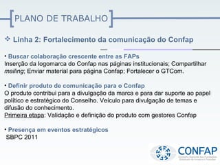PLANO DE TRABALHO

 Linha 2: Fortalecimento da comunicação do Confap

• Buscar colaboração crescente entre as FAPs
Inserção da logomarca do Confap nas páginas institucionais; Compartilhar
mailing; Enviar material para página Confap; Fortalecer o GTCom.

• Definir produto de comunicação para o Confap
O produto contribui para a divulgação da marca e para dar suporte ao papel
político e estratégico do Conselho. Veículo para divulgação de temas e
difusão do conhecimento.
Primeira etapa: Validação e definição do produto com gestores Confap

• Presença em eventos estratégicos
 SBPC 2011
 