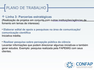 PLANO DE TRABALHO

 Linha 3: Parcerias estratégicas
(Realização de projetos em conjunto com outras instituições/agências de
fomento em temas de interesse)

• Elaborar edital de apoio a pesquisas na área de comunicação/
comunicação científica
Iniciativa inédita.

• Realizar pesquisa sobre percepção pública da ciência
Levantar informações que podem direcionar algumas iniciativas e também
gerar estudos. Exemplo: pesquisa realizada pela FAPEMIG com seus
clientes.
 