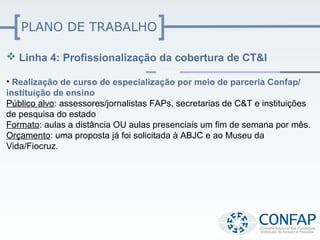 PLANO DE TRABALHO

 Linha 4: Profissionalização da cobertura de CT&I

• Realização de curso de especialização por meio de parceria Confap/
instituição de ensino
Público alvo: assessores/jornalistas FAPs, secretarias de C&T e instituições
de pesquisa do estado
Formato: aulas a distância OU aulas presenciais um fim de semana por mês.
Orçamento: uma proposta já foi solicitada à ABJC e ao Museu da
Vida/Fiocruz.
 