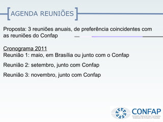 AGENDA REUNIÕES

Proposta: 3 reuniões anuais, de preferência coincidentes com
as reuniões do Confap

Cronograma 2011
Reunião 1: maio, em Brasília ou junto com o Confap
Reunião 2: setembro, junto com Confap
Reunião 3: novembro, junto com Confap
 