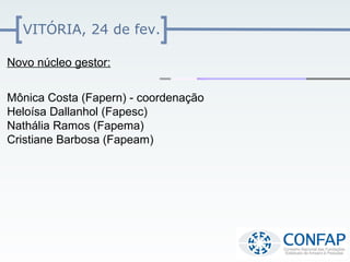 VITÓRIA, 24 de fev.

Novo núcleo gestor:


Mônica Costa (Fapern) - coordenação
Heloísa Dallanhol (Fapesc)
Nathália Ramos (Fapema)
Cristiane Barbosa (Fapeam)
 