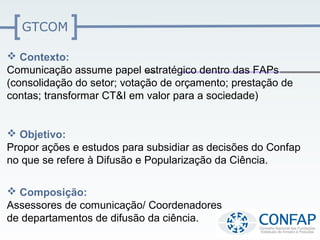 GTCOM

 Contexto:
Comunicação assume papel estratégico dentro das FAPs
(consolidação do setor; votação de orçamento; prestação de
contas; transformar CT&I em valor para a sociedade)


 Objetivo:
Propor ações e estudos para subsidiar as decisões do Confap
no que se refere à Difusão e Popularização da Ciência.

 Composição:
Assessores de comunicação/ Coordenadores
de departamentos de difusão da ciência.
 