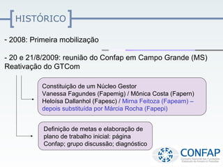 HISTÓRICO

- 2008: Primeira mobilização

- 20 e 21/8/2009: reunião do Confap em Campo Grande (MS)
Reativação do GTCom

           Constituição de um Núcleo Gestor
           Vanessa Fagundes (Fapemig) / Mônica Costa (Fapern)
           Heloísa Dallanhol (Fapesc) / Mirna Feitoza (Fapeam) –
           depois substituída por Márcia Rocha (Fapepi)


           Definição de metas e elaboração de
           plano de trabalho inicial: página
           Confap; grupo discussão; diagnóstico
 