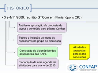 HISTÓRICO

- 3 e 4/11/2009: reunião GTCom em Florianópolis (SC)

          Análise e aprovação da proposta de
          layout e conteúdo para página Confap


          Testes e inclusão de todos os
          assessores no grupo de discussão

                                                 Atividades
           Conclusão do diagnóstico das          propostas
           assessorias das FAPs                  para o ano
                                                 concluídas
          Elaboração de uma agenda de
          atividades para o ano de 2010
 