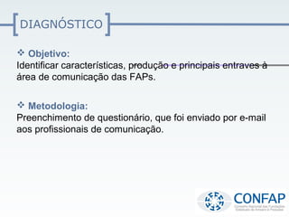 DIAGNÓSTICO

 Objetivo:
Identificar características, produção e principais entraves à
área de comunicação das FAPs.

 Metodologia:
Preenchimento de questionário, que foi enviado por e-mail
aos profissionais de comunicação.
 