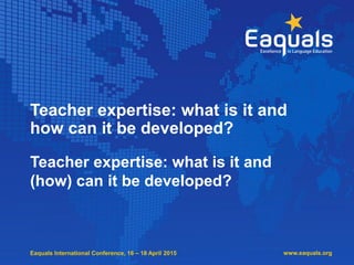 Eaquals International Conference, 16 – 18 April 2015
Teacher expertise: what is it and
how can it be developed?
Teacher expertise: what is it and
(how) can it be developed?
www.eaquals.org
 