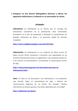 1. Comparar en dos fuentes bibliográficas (Internet y libros), las
  siguientes definiciones y realizarla en un procesador de textos.




                                  INTERNET.

  Informática: La informática es la ciencia que se encarga del
  tratamiento     automático     de   la   información.     Este    tratamiento
  automático es el que ha propiciado y facilitado la manipulación de
  grandes volúmenes de datos y la ejecución rápida de cálculos
  complejos.

  http://www.configurarequipos.com/doc344.html




  Información: La información es un conjunto de datos acerca de
  algún suceso, hecho, fenómeno o situación, que organizados en un
  contexto determinado tienen su significado, cuyo propósito puede ser
  el de reducir la incertidumbre o incrementar el conocimiento acerca
  de algo.

  http://www.promonegocios.net/mercadotecnia/que-es-
  informacion.html




  Dato: Un dato es un documento, una información o un testimonio
  que   permite    llegar   al   conocimiento    de    algo     o   deducir   las
  consecuencias     legítimas    de   un   hecho.     Por     ejemplo:   “Hemos
  descubierto al asesino gracias a los datos aportados por un testigo”.

  http://definicion.de/datos/
 