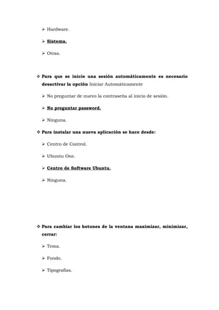  Hardware.

   Sistema.

   Otras.




 Para que se inicie una sesión automáticamente es necesario
  desactivar la opción Iniciar Automáticamente

   No preguntar de nuevo la contraseña al inicio de sesión.

   No preguntar password.

   Ninguna.

 Para instalar una nueva aplicación se hace desde:

   Centro de Control.

   Ubuntu One.

   Centro de Software Ubuntu.

   Ninguna.




 Para cambiar los botones de la ventana maximizar, minimizar,
  cerrar:

   Tema.

   Fondo.

   Tipografías.
 