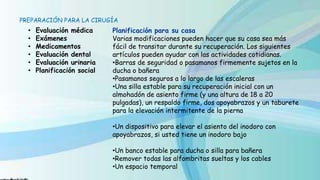 PREPARACIÓN PARA LA CIRUGÍA
• Evaluación médica
• Exámenes
• Medicamentos
• Evaluación dental
• Evaluación urinaria
• Planificación social
Planificación para su casa
Varias modificaciones pueden hacer que su casa sea más
fácil de transitar durante su recuperación. Los siguientes
artículos pueden ayudar con las actividades cotidianas.
•Barras de seguridad o pasamanos firmemente sujetos en la
ducha o bañera
•Pasamanos seguros a lo largo de las escaleras
•Una silla estable para su recuperación inicial con un
almohadón de asiento firme (y una altura de 18 a 20
pulgadas), un respaldo firme, dos apoyabrazos y un taburete
para la elevación intermitente de la pierna
•Un dispositivo para elevar el asiento del inodoro con
apoyabrazos, si usted tiene un inodoro bajo
•Un banco estable para ducha o silla para bañera
•Remover todas las alfombritas sueltas y los cables
•Un espacio temporal
 