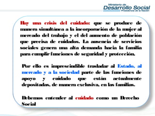 Hay una crisis del cuidado: que se produce de
manera simultánea a la incorporación de la mujer al
mercado del trabajo y el del aumento de población
que precisa de cuidados. La ausencia de servicios
sociales genera una alta demanda hacia la familia
para cumplirfunciones de seguridad y protección.
Por ello es imprescindible trasladar al Estado, al
mercado y a la sociedad parte de las funciones de
apoyo y cuidado que están actualmente
depositadas, de manera exclusiva, en las familias.
Debemos entender al cuidado como un Derecho
Social
 