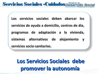 Los servicios sociales deben abarcar los
servicios de ayuda a domicilio, centros de día,
programas de adaptación a la vivienda,
sistemas alternativos de alojamiento y
servicios socio-sanitarios.
Servicios Sociales -CuidadosServicios Sociales -Cuidados
Los Servicios Sociales debeLos Servicios Sociales debe
promover la autonomíapromover la autonomía
 