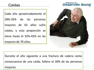 Durante el año siguiente a una fractura de cadera como
consecuencia de una caída, fallece el 20% de las personas
mayores.
Cada año aproximadamente el
28%-35% de las personas
mayores de 65 años sufre
caídas, y esta proporción se
eleva hasta el 32%-42% en las
mayores de 70 años.
Caídas
 