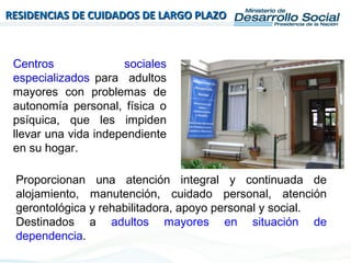 RESIDENCIAS DE CUIDADOS DE LARGO PLAZORESIDENCIAS DE CUIDADOS DE LARGO PLAZO
Centros sociales
especializados para adultos
mayores con problemas de
autonomía personal, física o
psíquica, que les impiden
llevar una vida independiente
en su hogar.
Proporcionan una atención integral y continuada de
alojamiento, manutención, cuidado personal, atención
gerontológica y rehabilitadora, apoyo personal y social.
Destinados a adultos mayores en situación de
dependencia.
 