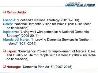  Reino Unido:
Escocia: “Scotland’s National Strategy” (2010-2013)
Gales: “National Dementia Vision for Wales” (2011- sin fecha
de finalización)
Inglaterra: “Living well with dementia: A National Dementia
Strategy” (2009-2014)
Irlanda del Norte: “Improving Dementia Services in Northern
Ireland” (2011-2015)
 Japón: “Emergency Project for Improvement of Medical Care
and Quality of Life for People with Dementia” (2008- sin fecha
de finalización)
 Noruega: “Dementia Plan 2015” (2007-2015)
 