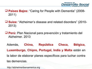  Países Bajos: “Caring for People with Dementia” (2008-
2011)
 Suiza: “Alzheimer’s disease and related disorders” (2010-
2013)
 Perú: Plan Nacional para prevención y tratamiento del
Alzheimer. 2013
Además, China, República Checa, Bélgica,
Luxemburgo, Chipre, Portugal, India y Malta están en
la labor de elaborar planes específicos para luchar contra
las demencias.
http://alzheimeriberoamerica.org
 