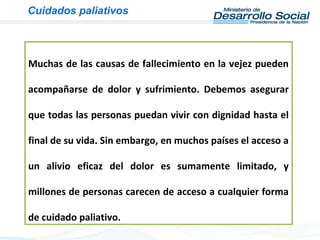 Muchas de las causas de fallecimiento en la vejez pueden
acompañarse de dolor y sufrimiento. Debemos asegurar
que todas las personas puedan vivir con dignidad hasta el
final de su vida. Sin embargo, en muchos países el acceso a
un alivio eficaz del dolor es sumamente limitado, y
millones de personas carecen de acceso a cualquier forma
de cuidado paliativo.
Cuidados paliativos
 