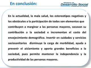 En la actualidad, la mala salud, los estereotipos negativos y
los obstáculos a la participación de todos son elementos que
contribuyen a marginar a las personas mayores, socavan su
contribución a la sociedad e incrementan el costo del
envejecimiento demográfico. Invertir en cuidados y servicios
sociosanitarios disminuye la carga de morbilidad, ayuda a
prevenir el aislamiento y aporta grandes beneficios a la
sociedad, pues permite mantener la independencia y la
productividad de las personas mayores.
En conclusión:
 
