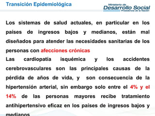 Los sistemas de salud actuales, en particular en los
países de ingresos bajos y medianos, están mal
diseñados para atender las necesidades sanitarias de los
personas con afecciones crónicas
Transición Epidemiológica
Las cardiopatía isquémica y los accidentes
cerebrovasculares son las principales causas de la
pérdida de años de vida, y son consecuencia de la
hipertensión arterial, sin embargo solo entre el 4% y el
14% de las personas mayores recibe tratamiento
antihipertensivo eficaz en los países de ingresos bajos y
 