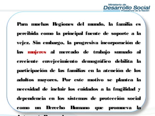 Para muchas Regiones del mundo, la familia es
percibida como la principal fuente de soporte a la
vejez. Sin embargo, la progresiva incorporación de
las mujeres al mercado de trabajo sumado al
creciente envejecimiento demográfico debilita la
participación de las familias en la atención de los
adultos mayores. Por este motivo se plantea la
necesidad de incluir los cuidados a la fragilidad y
dependencia en los sistemas de protección social
como un Derecho Humano que promueva la
 