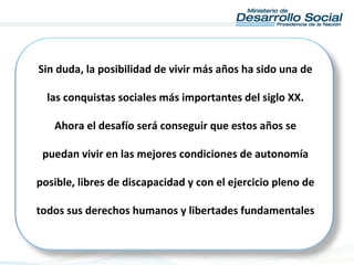 Sin duda, la posibilidad de vivir más años ha sido una de
las conquistas sociales más importantes del siglo XX.
Ahora el desafío será conseguir que estos años se
puedan vivir en las mejores condiciones de autonomía
posible, libres de discapacidad y con el ejercicio pleno de
todos sus derechos humanos y libertades fundamentales
 