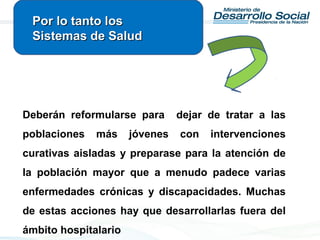 Deberán reformularse para dejar de tratar a las
poblaciones más jóvenes con intervenciones
curativas aisladas y preparase para la atención de
la población mayor que a menudo padece varias
enfermedades crónicas y discapacidades. Muchas
de estas acciones hay que desarrollarlas fuera del
ámbito hospitalario
Por lo tanto losPor lo tanto los
Sistemas de SaludSistemas de Salud
 