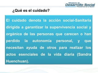 El cuidado denota la acción social-Sanitaria
dirigida a garantizar la supervivencia social y
orgánica de las personas que carecen o han
perdido la autonomía personal, y que
necesitan ayuda de otros para realizar los
actos esenciales de la vida diaria (Sandra
Huenchuan).
¿Qué es el cuidado?
 