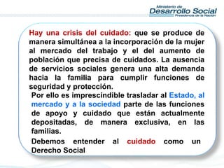 Hay una crisis del cuidado: que se produce de
manera simultánea a la incorporación de la mujer
al mercado del trabajo y el del aumento de
población que precisa de cuidados. La ausencia
de servicios sociales genera una alta demanda
hacia la familia para cumplir funciones de
seguridad y protección.
Por ello es imprescindible trasladar al Estado, al
mercado y a la sociedad parte de las funciones
de apoyo y cuidado que están actualmente
depositadas, de manera exclusiva, en las
familias.
Debemos entender al cuidado como un
Derecho Social
 
