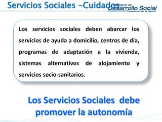 Los servicios sociales deben abarcar los
servicios de ayuda a domicilio, centros de día,
programas de adaptación a la vivienda,
sistemas alternativos de alojamiento y
servicios socio-sanitarios.
Servicios Sociales -Cuidados
Los Servicios Sociales debe
promover la autonomía
 