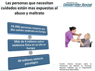 Fuente: Informe Europeo sobre la
Prevención del Maltrato en Personas
Mayores realizado por la Organización
Mundial de la Salud (OMS)
Las personas que necesitan
cuidados están mas expuestas al
abuso y maltrato
 