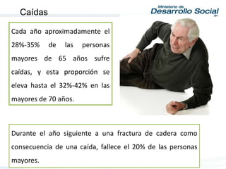 Durante el año siguiente a una fractura de cadera como
consecuencia de una caída, fallece el 20% de las personas
mayores.
Cada año aproximadamente el
28%-35% de las personas
mayores de 65 años sufre
caídas, y esta proporción se
eleva hasta el 32%-42% en las
mayores de 70 años.
Caídas
 