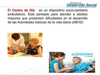 El Centro de Día es un dispositivo socio-sanitario
ambulatorio. Esta pensado para atender a adultos
mayores que presenten dificultades en el desarrollo
de las Actividades básicas de la vida diaria (ABVD)
 