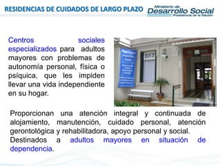 RESIDENCIAS DE CUIDADOS DE LARGO PLAZO
Centros sociales
especializados para adultos
mayores con problemas de
autonomía personal, física o
psíquica, que les impiden
llevar una vida independiente
en su hogar.
Proporcionan una atención integral y continuada de
alojamiento, manutención, cuidado personal, atención
gerontológica y rehabilitadora, apoyo personal y social.
Destinados a adultos mayores en situación de
dependencia.
 