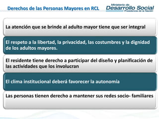 Derechos de las Personas Mayores en RCL
La atención que se brinde al adulto mayor tiene que ser integral
El respeto a la libertad, la privacidad, las costumbres y la dignidad
de los adultos mayores.
El residente tiene derecho a participar del diseño y planificación de
las actividades que los involucran
El clima institucional deberá favorecer la autonomía
Las personas tienen derecho a mantener sus redes socio- familiares
 