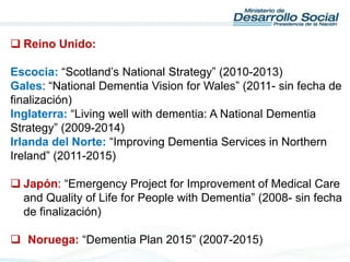  Reino Unido:
Escocia: “Scotland’s National Strategy” (2010-2013)
Gales: “National Dementia Vision for Wales” (2011- sin fecha de
finalización)
Inglaterra: “Living well with dementia: A National Dementia
Strategy” (2009-2014)
Irlanda del Norte: “Improving Dementia Services in Northern
Ireland” (2011-2015)
 Japón: “Emergency Project for Improvement of Medical Care
and Quality of Life for People with Dementia” (2008- sin fecha
de finalización)
 Noruega: “Dementia Plan 2015” (2007-2015)
 