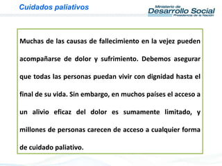 Muchas de las causas de fallecimiento en la vejez pueden
acompañarse de dolor y sufrimiento. Debemos asegurar
que todas las personas puedan vivir con dignidad hasta el
final de su vida. Sin embargo, en muchos países el acceso a
un alivio eficaz del dolor es sumamente limitado, y
millones de personas carecen de acceso a cualquier forma
de cuidado paliativo.
Cuidados paliativos
 
