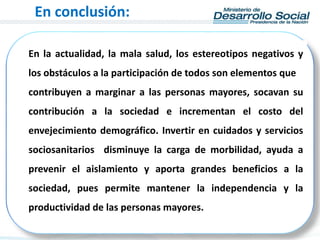 En la actualidad, la mala salud, los estereotipos negativos y
los obstáculos a la participación de todos son elementos que
contribuyen a marginar a las personas mayores, socavan su
contribución a la sociedad e incrementan el costo del
envejecimiento demográfico. Invertir en cuidados y servicios
sociosanitarios disminuye la carga de morbilidad, ayuda a
prevenir el aislamiento y aporta grandes beneficios a la
sociedad, pues permite mantener la independencia y la
productividad de las personas mayores.
En conclusión:
 