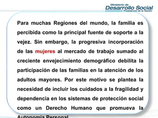 Para muchas Regiones del mundo, la familia es
percibida como la principal fuente de soporte a la
vejez. Sin embargo, la progresiva incorporación
de las mujeres al mercado de trabajo sumado al
creciente envejecimiento demográfico debilita la
participación de las familias en la atención de los
adultos mayores. Por este motivo se plantea la
necesidad de incluir los cuidados a la fragilidad y
dependencia en los sistemas de protección social
como un Derecho Humano que promueva la
 