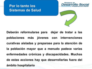 Deberán reformularse para dejar de tratar a las
poblaciones más jóvenes con intervenciones
curativas aisladas y preparase para la atención de
la población mayor que a menudo padece varias
enfermedades crónicas y discapacidades. Muchas
de estas acciones hay que desarrollarlas fuera del
ámbito hospitalario
Por lo tanto los
Sistemas de Salud
 