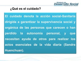 El cuidado denota la acción social-Sanitaria
dirigida a garantizar la supervivencia social y
orgánica de las personas que carecen o han
perdido la autonomía personal, y que
necesitan ayuda de otros para realizar los
actos esenciales de la vida diaria (Sandra
Huenchuan).
¿Qué es el cuidado?
 